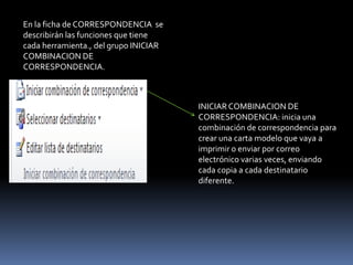 En la ficha de CORRESPONDENCIA se
describirán las funciones que tiene
cada herramienta., del grupo INICIAR
COMBINACION DE
CORRESPONDENCIA.



                                       INICIAR COMBINACION DE
                                       CORRESPONDENCIA: inicia una
                                       combinación de correspondencia para
                                       crear una carta modelo que vaya a
                                       imprimir o enviar por correo
                                       electrónico varias veces, enviando
                                       cada copia a cada destinatario
                                       diferente.
 