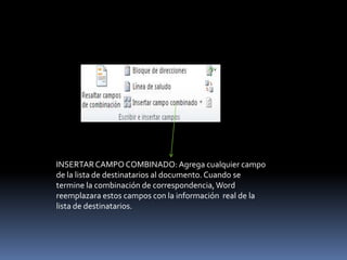 INSERTAR CAMPO COMBINADO: Agrega cualquier campo
de la lista de destinatarios al documento. Cuando se
termine la combinación de correspondencia, Word
reemplazara estos campos con la información real de la
lista de destinatarios.
 