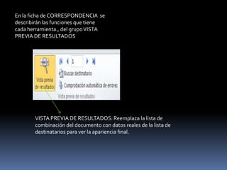 En la ficha de CORRESPONDENCIA se
describirán las funciones que tiene
cada herramienta., del grupo VISTA
PREVIA DE RESULTADOS




       VISTA PREVIA DE RESULTADOS: Reemplaza la lista de
       combinación del documento con datos reales de la lista de
       destinatarios para ver la apariencia final.
 