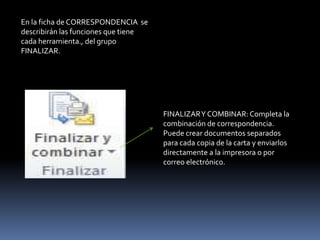 En la ficha de CORRESPONDENCIA se
describirán las funciones que tiene
cada herramienta., del grupo
FINALIZAR.




                                      FINALIZAR Y COMBINAR: Completa la
                                      combinación de correspondencia.
                                      Puede crear documentos separados
                                      para cada copia de la carta y enviarlos
                                      directamente a la impresora o por
                                      correo electrónico.
 