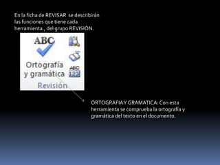 En la ficha de REVISAR se describirán
las funciones que tiene cada
herramienta., del grupo REVISIÓN.




                                 ORTOGRAFIA Y GRAMATICA: Con esta
                                 herramienta se comprueba la ortografía y
                                 gramática del texto en el documento.
 