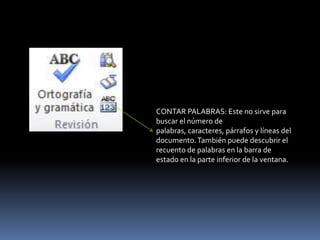 CONTAR PALABRAS: Este no sirve para
buscar el número de
palabras, caracteres, párrafos y líneas del
documento. También puede descubrir el
recuento de palabras en la barra de
estado en la parte inferior de la ventana.
 