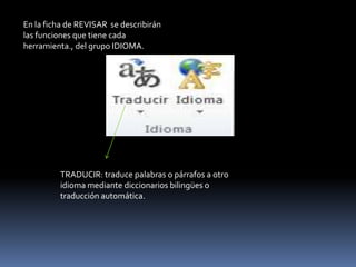 En la ficha de REVISAR se describirán
las funciones que tiene cada
herramienta., del grupo IDIOMA.




         TRADUCIR: traduce palabras o párrafos a otro
         idioma mediante diccionarios bilingües o
         traducción automática.
 