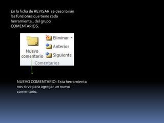 En la ficha de REVISAR se describirán
las funciones que tiene cada
herramienta., del grupo
COMENTARIOS.




   NUEVO COMENTARIO: Esta herramienta
   nos sirve para agregar un nuevo
   comentario.
 