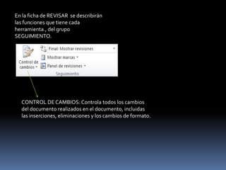 En la ficha de REVISAR se describirán
las funciones que tiene cada
herramienta., del grupo
SEGUIMIENTO.




  CONTROL DE CAMBIOS: Controla todos los cambios
  del documento realizados en el documento, incluidas
  las inserciones, eliminaciones y los cambios de formato.
 