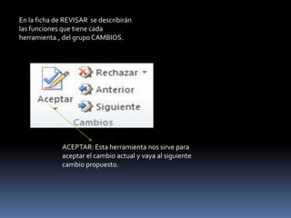 En la ficha de REVISAR se describirán
las funciones que tiene cada
herramienta., del grupo CAMBIOS.




              ACEPTAR: Esta herramienta nos sirve para
              aceptar el cambio actual y vaya al siguiente
              cambio propuesto.
 