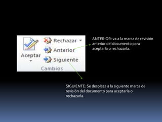 ANTERIOR: va a la marca de revisión
               anterior del documento para
               aceptarla o rechazarla.




SIGUIENTE: Se desplaza a la siguiente marca de
revisión del documento para aceptarla o
rechazarla.
 