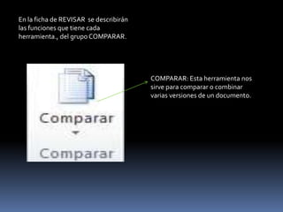 En la ficha de REVISAR se describirán
las funciones que tiene cada
herramienta., del grupo COMPARAR.




                                        COMPARAR: Esta herramienta nos
                                        sirve para comparar o combinar
                                        varias versiones de un documento.
 