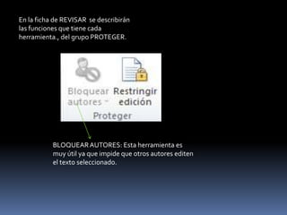 En la ficha de REVISAR se describirán
las funciones que tiene cada
herramienta., del grupo PROTEGER.




           BLOQUEAR AUTORES: Esta herramienta es
           muy útil ya que impide que otros autores editen
           el texto seleccionado.
 
