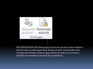 RESTRINGIR EDICIÓN: Restringe la forma en que los usuarios editan o
dan formato a partes especificas del documento. Este puede evitar
cambios de formato, forzar el seguimiento de todos los cambios o
permitir únicamente la inserción de comentarios.
 