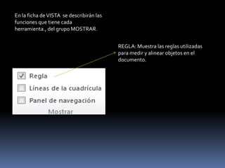 En la ficha de VISTA se describirán las
funciones que tiene cada
herramienta., del grupo MOSTRAR.


                                          REGLA: Muestra las reglas utilizadas
                                          para medir y alinear objetos en el
                                          documento.
 