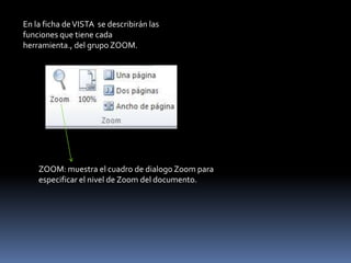 En la ficha de VISTA se describirán las
funciones que tiene cada
herramienta., del grupo ZOOM.




    ZOOM: muestra el cuadro de dialogo Zoom para
    especificar el nivel de Zoom del documento.
 
