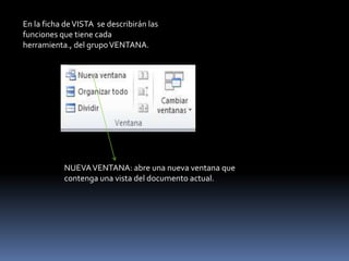 En la ficha de VISTA se describirán las
funciones que tiene cada
herramienta., del grupo VENTANA.




           NUEVA VENTANA: abre una nueva ventana que
           contenga una vista del documento actual.
 