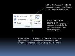 VER EN PARALELO: muestra los
                                   dos documentos en paralelo para
                                   poder comparar el contenido.




                                    DESPLAZAMIENTO
                                    SINCRONICO: sincroniza el
                                    desplazamiento de los dos
                                    documentos para que se
                                    desplacen juntos.



RESTABLECER POSICION DE LA VENTANA: reestablece
la posición de la ventana del documento que se está
comparando en paralelo para que compartan la pantalla.
 