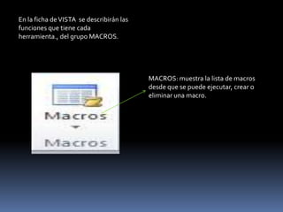 En la ficha de VISTA se describirán las
funciones que tiene cada
herramienta., del grupo MACROS.




                                          MACROS: muestra la lista de macros
                                          desde que se puede ejecutar, crear o
                                          eliminar una macro.
 