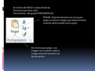 En la ficha de INICO se describirán las
funciones que tiene cada
herramienta., del grupo PORTAPAPELES.
                             PEGAR : Esta herramienta nos sirve para
                             pegar un texto o imagen que anteriormente
                             aviamos seleccionado como copiar.




                 Así mismo para pegar una
                 imagen con su texto o solo la
                 imagen esta herramienta nos
                 da esa opción.
 