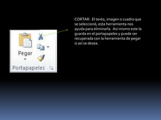 CORTAR: El texto, imagen o cuadro que
se seleccionó, esta herramienta nos
ayuda para eliminarla. Así mismo este la
guarda en el portapapeles y puede ser
recuperada con la herramienta de pegar
si así se desea.
 