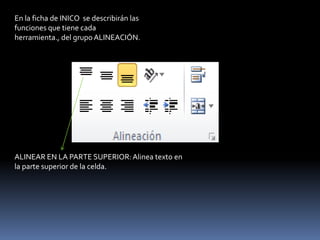 En la ficha de INICO se describirán las
funciones que tiene cada
herramienta., del grupo ALINEACIÓN.




ALINEAR EN LA PARTE SUPERIOR: Alinea texto en
la parte superior de la celda.
 