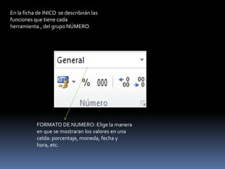 En la ficha de INICO se describirán las
funciones que tiene cada
herramienta., del grupo NÚMERO.




           FORMATO DE NUMERO: Elige la manera
           en que se mostraran los valores en una
           celda: porcentaje, moneda, fecha y
           hora, etc.
 