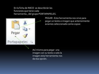 En la ficha de INICO se describirán las
funciones que tiene cada
herramienta., del grupo PORTAPAPELES.
                             PEGAR : Esta herramienta nos sirve para
                             pegar un texto o imagen que anteriormente
                             aviamos seleccionado como copiar.




                 Así mismo para pegar una
                 imagen con su texto o solo la
                 imagen esta herramienta nos
                 da esa opción.
 