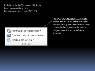 En la ficha de INICO se describirán las
funciones que tiene cada
herramienta., del grupo ESTILOS.


                                          FORMATO CONDICIONAL: Resalta
                                          celdas interesantes, enfatiza valores
                                          poco usuales y visualiza datos usando
                                          barras de datos, escalas de color y
                                          conjuntos de iconos basados en
                                          criterios.
 