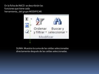 En la ficha de INICO se describirán las
funciones que tiene cada
herramienta., del grupo MODIFICAR.




           SUMA: Muestra la suma de las celdas seleccionadas
           directamente después de las celdas seleccionadas.
 