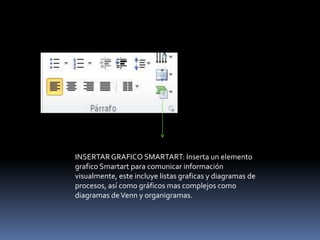 INSERTAR GRAFICO SMARTART: Inserta un elemento
grafico Smartart para comunicar información
visualmente, este incluye listas graficas y diagramas de
procesos, así como gráficos mas complejos como
diagramas de Venn y organigramas.
 