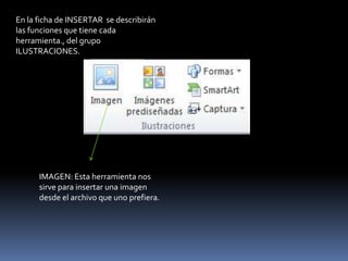 En la ficha de INSERTAR se describirán
las funciones que tiene cada
herramienta., del grupo
ILUSTRACIONES.




      IMAGEN: Esta herramienta nos
      sirve para insertar una imagen
      desde el archivo que uno prefiera.
 