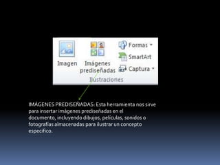 IMÁGENES PREDISEÑADAS: Esta herramienta nos sirve
para insertar imágenes prediseñadas en el
documento, incluyendo dibujos, películas, sonidos o
fotografías almacenadas para ilustrar un concepto
especifico.
 