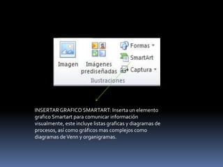 INSERTAR GRAFICO SMARTART: Inserta un elemento
grafico Smartart para comunicar información
visualmente, este incluye listas graficas y diagramas de
procesos, así como gráficos mas complejos como
diagramas de Venn y organigramas.
 