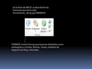 En la ficha de INICO se describirán las
 funciones que tiene cada
 herramienta., del grupo PARRAFO.




FORMAS: Inserta formas previamente diseñadas como
rectángulos y círculos, flechas, líneas, símbolos de
diagrama de flujo y llamadas.
 