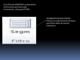 En la ficha de INSERTAR se describirán
las funciones que tiene cada
herramienta., del grupo FILTRO.



                                         SEGMENTACION DE DATOS:
                                         Inserta una segmentación de datos
                                         para filtrar datos de manera
                                         interactiva.
 