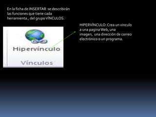 En la ficha de INSERTAR se describirán
las funciones que tiene cada
herramienta., del grupo VÍNCULOS.
                                         HIPERVÍNCULO: Crea un vinculo
                                         a una pagina Web, una
                                         imagen, una dirección de correo
                                         electrónico o un programa.
 