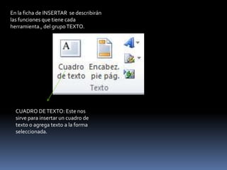 En la ficha de INSERTAR se describirán
las funciones que tiene cada
herramienta., del grupo TEXTO.




  CUADRO DE TEXTO: Este nos
  sirve para insertar un cuadro de
  texto o agrega texto a la forma
  seleccionada.
 