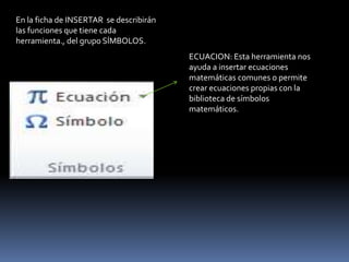 En la ficha de INSERTAR se describirán
las funciones que tiene cada
herramienta., del grupo SÍMBOLOS.
                                         ECUACION: Esta herramienta nos
                                         ayuda a insertar ecuaciones
                                         matemáticas comunes o permite
                                         crear ecuaciones propias con la
                                         biblioteca de símbolos
                                         matemáticos.
 