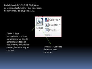 En la ficha de DISEÑO DE PAGINA se
describirán las funciones que tiene cada
herramienta., del grupo TEMAS.




  TEMAS: Esta
  herramienta nos sirve
  para insertar un diseño
  generar para todo el
  documento, incluido los
  colores, las fuentes y los               Muestra la variedad
  efectos.                                 de temas mas
                                           comunes.
 