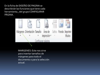 En la ficha de DISEÑO DE PAGINA se
describirán las funciones que tiene cada
herramienta., del grupo CONFIGURAR
PÁGINA.




             MARGENES: Este nos sirve
             para insertar tamaños de
             márgenes para todo el
             documento o para la selección
             actual.
 