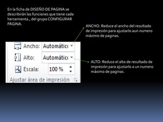 En la ficha de DISEÑO DE PAGINA se
describirán las funciones que tiene cada
herramienta., del grupo CONFIGURAR
PÁGINA.                                    ANCHO: Reduce el ancho del resultado
                                           de impresión para ajustarlo aun numero
                                           máximo de paginas.




                                             ALTO: Reduce el alto de resultado de
                                             impresión para ajustarlo a un numero
                                             máximo de paginas.
 