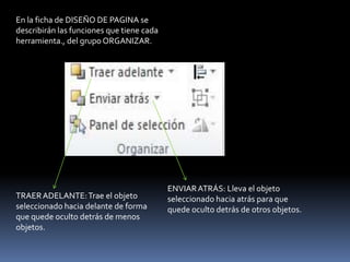 En la ficha de DISEÑO DE PAGINA se
describirán las funciones que tiene cada
herramienta., del grupo ORGANIZAR.




                                           ENVIAR ATRÁS: Lleva el objeto
TRAER ADELANTE: Trae el objeto             seleccionado hacia atrás para que
seleccionado hacia delante de forma        quede oculto detrás de otros objetos.
que quede oculto detrás de menos
objetos.
 
