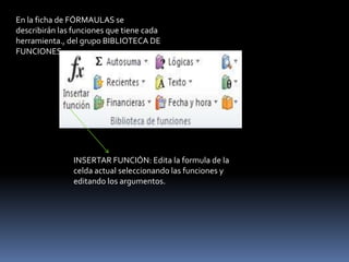 En la ficha de FÓRMAULAS se
describirán las funciones que tiene cada
herramienta., del grupo BIBLIOTECA DE
FUNCIONES.




               INSERTAR FUNCIÓN: Edita la formula de la
               celda actual seleccionando las funciones y
               editando los argumentos.
 