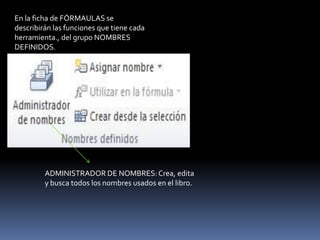 En la ficha de FÓRMAULAS se
describirán las funciones que tiene cada
herramienta., del grupo NOMBRES
DEFINIDOS.




         ADMINISTRADOR DE NOMBRES: Crea, edita
         y busca todos los nombres usados en el libro.
 