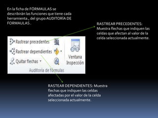 En la ficha de FÓRMAULAS se
describirán las funciones que tiene cada
herramienta., del grupo AUDITORÍA DE
FORMAULAS .                                         RASTREAR PRECEDENTES:
                                                    Muestra flechas que indiquen las
                                                    celdas que afectan al valor de la
                                                    celda seleccionada actualmente.




                         RASTEAR DEPENDIENTES: Muestra
                         flechas que indiquen las celdas
                         afectadas por el valor de la celda
                         seleccionada actualmente.
 