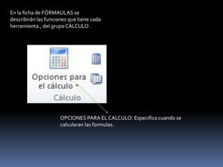 En la ficha de FÓRMAULAS se
describirán las funciones que tiene cada
herramienta., del grupo CÁLCULO .




                      OPCIONES PARA EL CALCULO: Especifica cuando se
                      calcularan las formulas.
 
