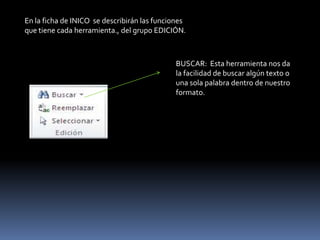 En la ficha de INICO se describirán las funciones
que tiene cada herramienta., del grupo EDICIÓN.



                                             BUSCAR: Esta herramienta nos da
                                             la facilidad de buscar algún texto o
                                             una sola palabra dentro de nuestro
                                             formato.
 