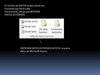 En la ficha de DATOS se describirán las
funciones que tiene cada
herramienta., del grupo OBTENER
DATOS EXTERNOS.




               OBTENER DATOS EXTERNOS ACCESS: Importa
               datos de Microsoft Access.
 