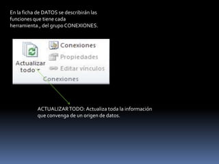 En la ficha de DATOS se describirán las
funciones que tiene cada
herramienta., del grupo CONEXIONES.




            ACTUALIZAR TODO: Actualiza toda la información
            que convenga de un origen de datos.
 