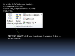 En la ficha de DATOS se describirán las
funciones que tiene cada
herramienta., del grupo HERRAMIENTAS
DE DATOS .




     TEXTO EN COLUMNAS: Divide el contenido de una celda de Exel en
     varias columnas.
 