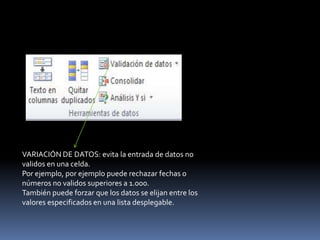 VARIACIÓN DE DATOS: evita la entrada de datos no
validos en una celda.
Por ejemplo, por ejemplo puede rechazar fechas o
números no validos superiores a 1.000.
También puede forzar que los datos se elijan entre los
valores especificados en una lista desplegable.
 