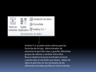 AnalisisY si: prueba varios valores para las
formulas de la hoja. Administrador de
esenarios le permite crear y guardar diferentes
grupos de valores y cambiar entre ellos.
Buscra objetivo buscara la entrada correcta
cuando sepa el resultado que desea. tablas de
datos le permite ver los resultados de las
diferentes entradas pocibles al mismo tiempo.
 