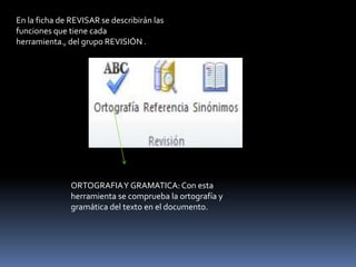 En la ficha de REVISAR se describirán las
funciones que tiene cada
herramienta., del grupo REVISIÓN .




               ORTOGRAFIA Y GRAMATICA: Con esta
               herramienta se comprueba la ortografía y
               gramática del texto en el documento.
 